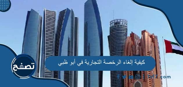 كيفية إلغاء الرخصة التجارية في أبو ظبي وكم رسوم إلغاء الرخصة التجارية أبوظبي