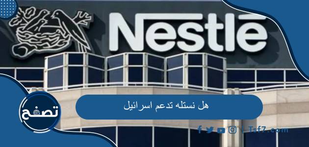 هل نستله تدعم اسرائيل وما هي أهم منتجات شركة نستله العالمية