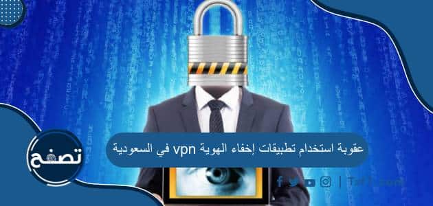 عقوبة استخدام تطبيقات إخفاء الهوية vpn في السعودية